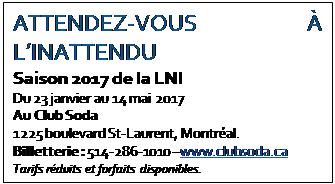 Text Box: ATTENDEZ-VOUS À L’INATTENDU
Saison 2017 de la LNI
Du 23 janvier au 14 mai 2017
Au Club Soda
1225 boulevard St-Laurent, Montréal.
Billetterie : 514-286-1010 –www.clubsoda.ca
Tarifs réduits et forfaits disponibles.
